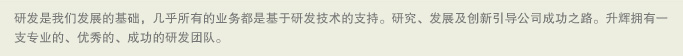 研发是我们发展的基础，几乎所有的业务都是基于研发技术的支持。研究、发展及创新引导公司成功之路。升辉拥有一支专业的、优秀的、成功的研发团队。